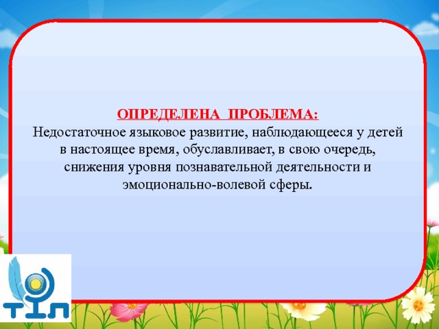 ОПРЕДЕЛЕНА ПРОБЛЕМА: Недостаточное языковое развитие, наблюдающееся у детей в настоящее время, обуславливает, в свою очередь, снижения уровня познавательной деятельности и эмоционально-волевой сферы. 