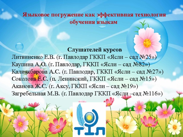 Языковое погружение как эффективная технология обучения языкам Слушателей курсов Литвиненко Е.В. (г. Павлодар ГККП «Ясли – сад №25») Каупина А.О. (г. Павлодар, ГККП «Ясли – сад №82») Калиакбарова А.С. (г. Павлодар, ГККП «Ясли – сад №27») Соколова Е.С. (п. Ленинский, ГККП «Ясли – сад №15») Аканова Ж.С. (г. Аксу, ГККП «Ясли – сад №19») Загребельная М.В. (г. Павлодар ГККП «Ясли –сад №116») 