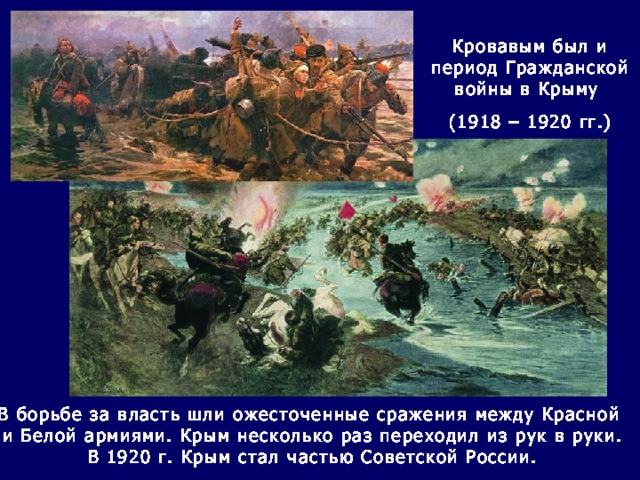 Кровавым был и период Гражданской войны в Крыму (1918 – 1920 гг.) В борьбе за власть шли ожесточенные сражения между Красной и Белой армиями. Крым несколько раз переходил из рук в руки. В 1920 г. Крым стал частью Советской России. 