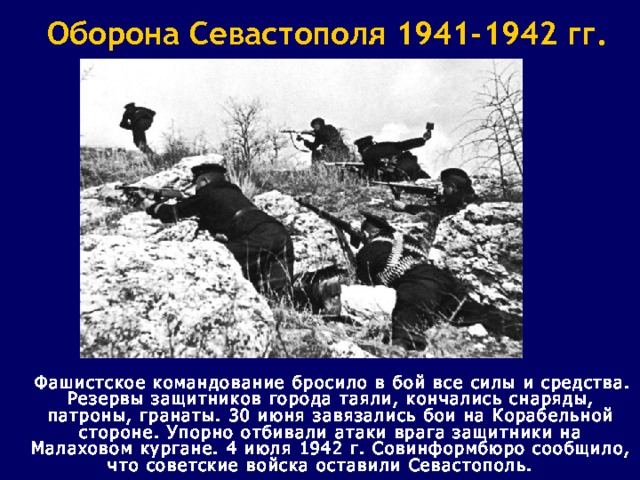 Оборона Севастополя 1941-1942 гг.  Фашистское командование бросило в бой все силы и средства. Резервы защитников города таяли, кончались снаряды, патроны, гранаты. 30 июня завязались бои на Корабельной стороне. Упорно отбивали атаки врага защитники на Малаховом кургане. 4 июля 1942 г. Совинформбюро сообщило, что советские войска оставили Севастополь.  