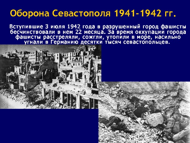 Оборона Севастополя 1941-1942 гг.  Вступившие 3 июля 1942 года в разрушенный город фашисты бесчинствовали в нем 22 месяца. За время оккупации города фашисты расстреляли, сожгли, утопили в море, насильно угнали в Германию десятки тысяч севастопольцев. 