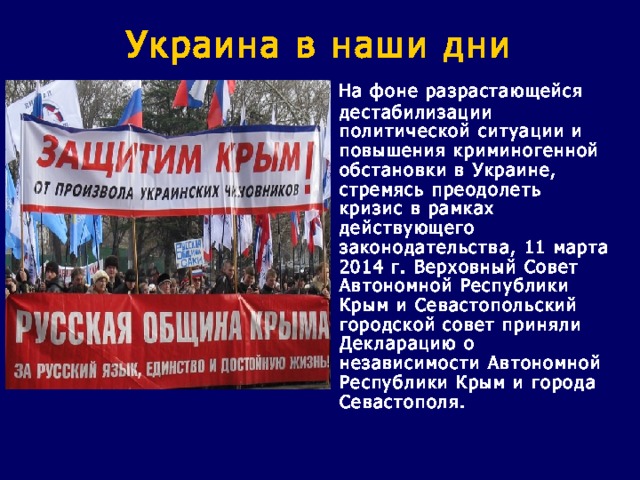 Украина в наши дни  На фоне разрастающейся дестабилизации политической ситуации и повышения криминогенной обстановки в Украине, стремясь преодолеть кризис в рамках действующего законодательства, 11 марта 2014 г. Верховный Совет Автономной Республики Крым и Севастопольский городской совет приняли Декларацию о независимости Автономной Республики Крым и города Севастополя. 