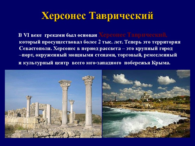 Херсонес Таврический  В VI веке  греками был основан Херсонес Таврический , который просуществовал более 2 тыс. лет. Теперь это территория Севастополя. Херсонес в период рассвета – это крупный город –порт, окруженный мощными стенами, торговый, ремесленный  и культурный центр всего юго-западного побережья Крыма.   