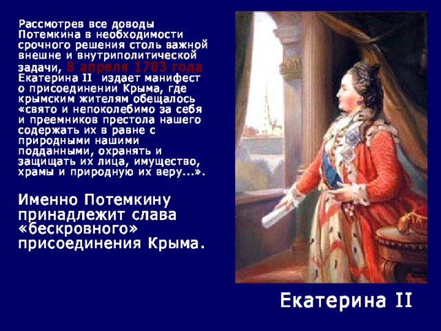  Рассмотрев все доводы Потемкина в необходимости срочного решения столь важной внешне и внутриполитической задачи, 8 апреля 1783 года Екатерина II  издает манифест о присоединении Крыма, где крымским жителям обещалось «свято и непоколебимо за себя и преемников престола нашего содержать их в равне с природными нашими подданными, охранять и защищать их лица, имущество, храмы и природную их веру...».    Именно Потемкину принадлежит слава «бескровного» присоединения Крыма.   Екатерина II 