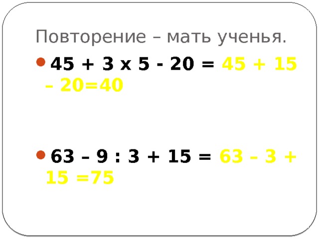 Повторение – мать ученья. 45 + 3 х 5 - 20 = 45 + 15 – 20=40  63 – 9 : 3 + 15 = 63 – 3 + 15 =75 