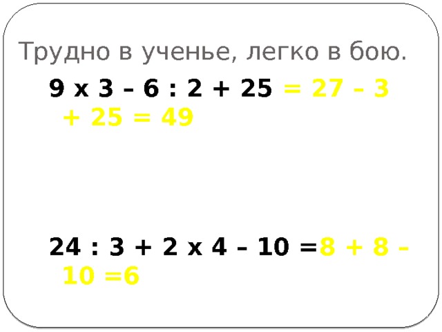 Трудно в ученье, легко в бою. 9 х 3 – 6 : 2 + 25 = 27 – 3 + 25 = 49   24 : 3 + 2 х 4 – 10 = 8 + 8 – 10 =6 