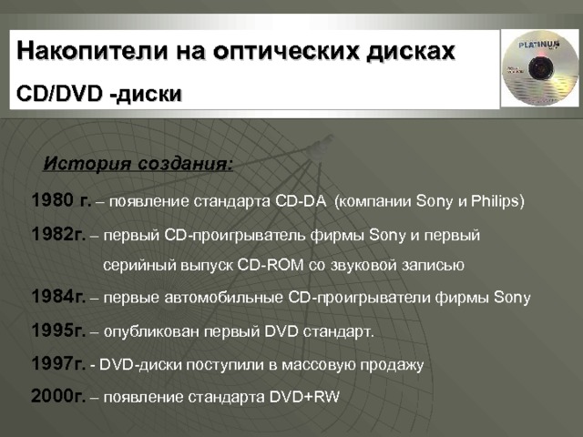 Накопители на оптических дисках CD/DVD -диски История создания: 198 0  г. – появление стандарта CD - DA  ( компании Sony и Philips) 1 9 82г. – первый CD- проигрыватель фирмы Sony и первый  серийный выпуск CD-ROM со звуковой записью 1984г. – первые автомобильные CD -проигрыватели фирмы Sony  1995г. – опубликован первый DV D стандарт. 1997г. - DV D-диски поступили в массовую продажу 2000г. – появление стандарта DV D+ RW  