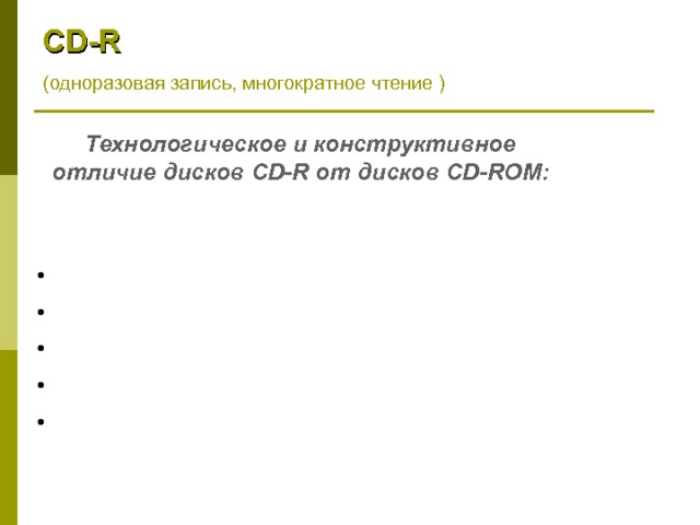 CD - R ( одноразовая запись, многократное чтение ) Технологическое и конструктивное отличие дисков CD-R от дисков CD-ROM :  объем данных: 650 Мбайт (74 мин) и 700 Мбайт (80 мин)  на чистой матрице формируется приподнятая дорожка  золотой отражающий слой  рисунок формируется на слое органического красителя  для записи используется лазер с той же длиной волны 780нм, но 10-кратной мощности 