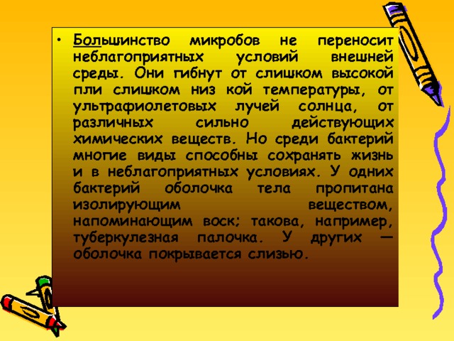 Бол ьшинство микробов не переносит неблагоприятных условий внешней среды. Они гибнут от слишком высокой пли слишком низ кой температуры, от ультрафиолетовых лучей солнца, от различных сильно действующих химических веществ. Но среди бактерий многие виды способны сохранять жизнь и в неблагоприятных условиях. У одних бактерий оболочка тела пропитана изолирующим веществом, напоминающим воск; такова, например, туберкулезная палочка. У других — оболочка покрывается слизью. 