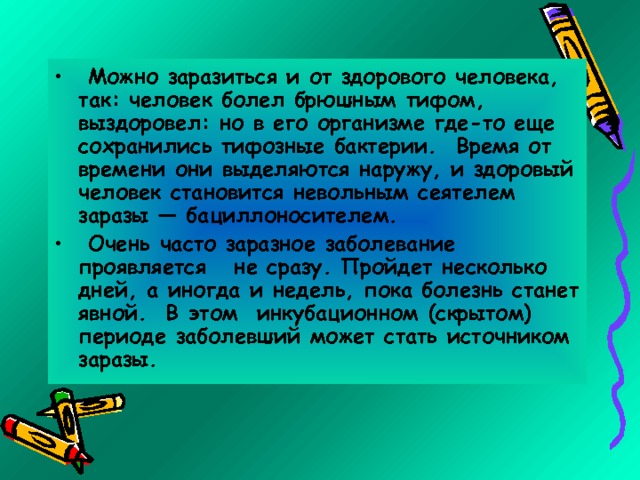  Можно заразиться и от здорового человека, так: человек болел брюшным тифом, выздоровел: но в его организме где-то еще сохранились тифозные бактерии. Время от времени они выделяются наружу, и здоровый человек становится невольным сеятелем заразы — бациллоносителем.  Очень часто заразное заболевание проявляется не сразу. Пройдет несколько дней, а иногда и недель, пока болезнь станет явной. В этом инкубационном (скрытом) периоде заболевший может стать источником заразы. 