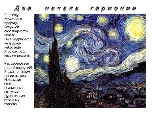 Д в а н а ч а л а г а р м о н и и Я не ищу гармонии в природе. Разумной соразмерности начал Ни в недрах скал, ни в ясном небосводе Я до сих пор, увы, не различал. Как своенравен мир её дремучий! В ожесточённом пении ветров Не слышит сердце правильных созвучий, Душа не чует стройных голосов. 