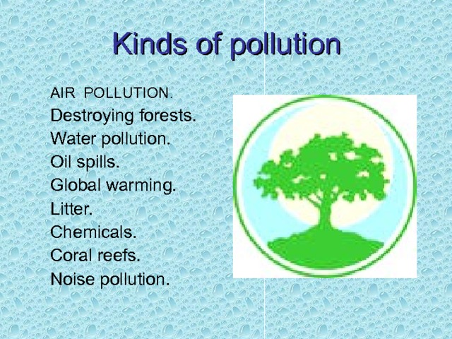 Kinds of pollution AIR POLLUTION. Destroying forests. Water pollution. Oil spills. Global warming. Litter. Chemicals. Coral reefs. Noise pollution. AIR POLLUTION. Destroying forests. Water pollution. Oil spills. Global warming. Litter. Chemicals. Coral reefs. Noise pollution. 