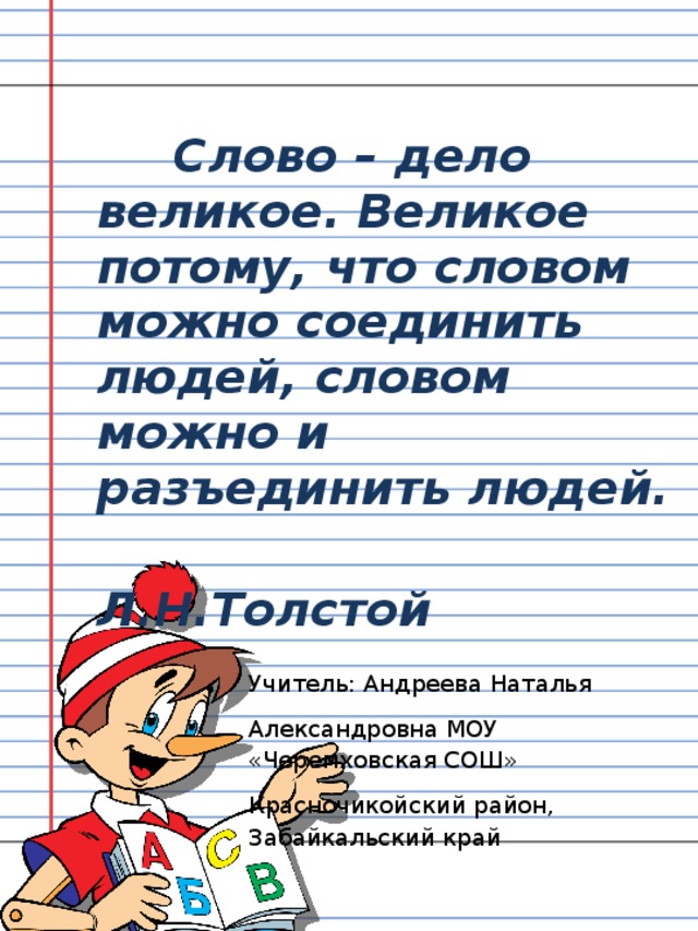 Слово – дело великое. Великое потому, что словом можно соединить людей, словом можно и разъединить людей.  Л.Н.Толстой Учитель: Андреева Наталья Александровна МОУ «Черемховская СОШ» Красночикойский район, Забайкальский край