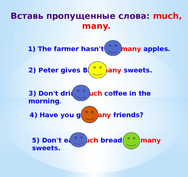 Вставь пропущенные слова: much, many. 1) The farmer hasn't got many apples. 2) Peter gives Billy many sweets. 3) Don't drink much coffee in the morning . 4) Have you got many friends? 5) Don't eat much bread and many sweets. 