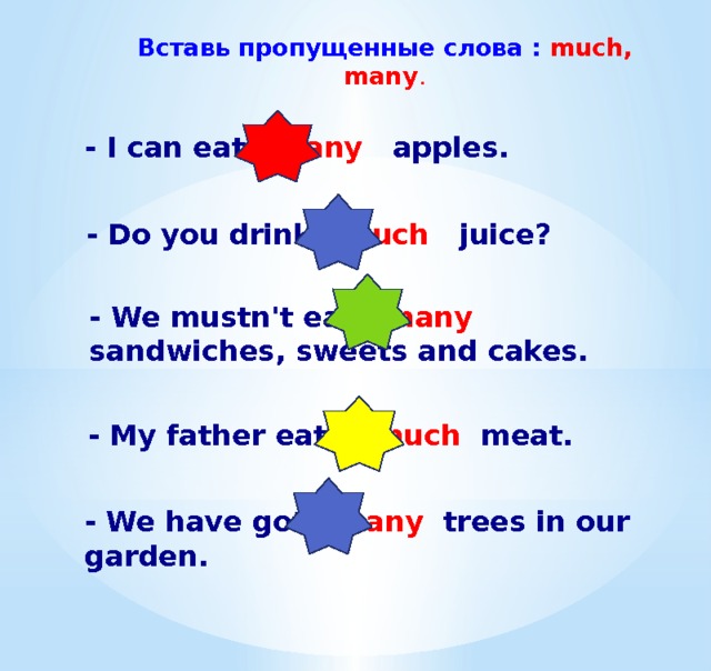 Вставь пропущенные слова : much, many . - I can eat many apples. - Do you drink much juice? - We mustn't eat many sandwiches, sweets and cakes. - My father eats much meat. -  We have got many trees in our garden. 
