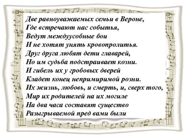 Две равноуважаемых семьи в Вероне, Где встречают нас событья, Ведут междуусобные бои И не хотят унять кровопролитья. Друг друга любят дети главарей, Но им судьба подстраивает козни. И гибель их у гробовых дверей Кладет конец непримиримой розни. Их жизнь, любовь, и смерть, и, сверх того, Мир их родителей на их могиле На два часа составят существо Разыгрываемой пред вами были 