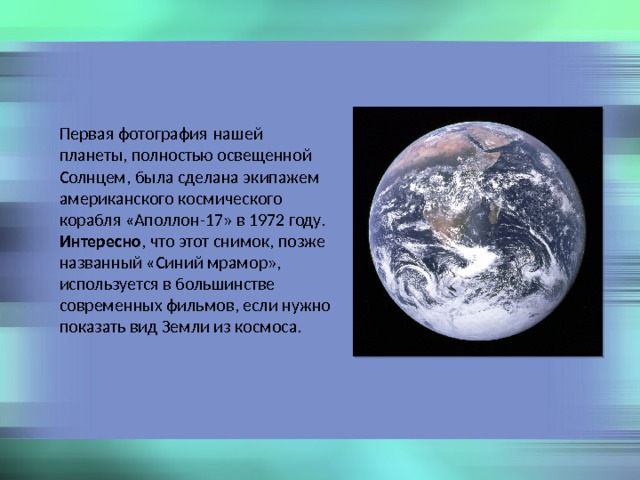 Первая фотография нашей планеты, полностью освещенной Солнцем, была сделана экипажем американского космического корабля «Аполлон-17» в 1972 году. Интересно , что этот снимок, позже названный «Синий мрамор», используется в большинстве современных фильмов, если нужно показать вид Земли из космоса. 
