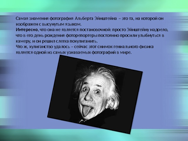 Самая знамения фотография Альберта Эйнштейна – это та, на которой он изображен с высунутым языком. Интересно , что она не является постановочной: просто Эйнштейну надоело, что в его день рождения фоторепортеры постоянно просили улыбнуться в камеру, и он решил слегка похулиганить. Что ж, хулиганство удалось – сейчас этот снимок гениального физика является одной из самых узнаваемых фотографий в мире. 