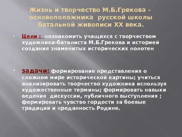 Жизнь и творчество М.Б.Грекова - основоположника русской школы батальной живописи ХХ века. Цели : познакомить учащихся с творчеством художника-баталиста М.Б.Грекова и историей создания знаменитых исторических полотен   задачи: формирование представления о сложном мире исторической картины; учиться анализировать творчество художника используя художественные термины; формировать навыки ведения дискуссии, публичного выступления ; формировать чувство гордости за боевые традиции и преданность Родине. 