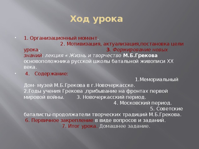 Ход урока 1. Организационный момент . 2. Мотивизация, актуализация,постановка цели урока . 3 . Формирование новых знаний : лекция « Жизнь и творчество М.Б.Грекова основоположника русской школы батальной живописи ХХ века.  4. Содержание: 1.Мемориальный Дом- музей М.Б.Грекова в г.Новочеркасске. 2.Годы учения Грекова ,прибывание на фронтах первой мировой войны. 3. Новочеркасский период. 4. Московский период. 5. Советские баталисты-продолжатели творческих традиций М.Б.Грекова. 6. Первичное закрепление в виде вопросов и заданий. 7. Итог урока. Домашнее задание.  