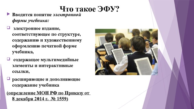 Что такое ЭФУ? Вводится понятие электронной формы учебника:  электронное издание, соответствующее по структуре, содержанию и художественному оформлению печатной форме учебника,  содержащее мультимедийные элементы и интерактивные ссылки, расширяющие и дополняющие содержание учебника (определение МОН РФ по Приказу от 8 декабря 2014 г. № 1559) 