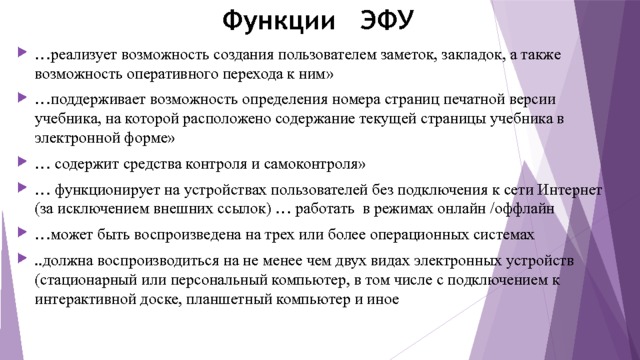 Функции ЭФУ … реализует возможность создания пользователем заметок, закладок, а также возможность оперативного перехода к ним» … поддерживает возможность определения номера страниц печатной версии учебника, на которой расположено содержание текущей страницы учебника в электронной форме» … содержит средства контроля и самоконтроля» … функционирует на устройствах пользователей без подключения к сети Интернет (за исключением внешних ссылок) … работать в режимах онлайн /оффлайн … может быть воспроизведена на трех или более операционных системах ..должна воспроизводиться на не менее чем двух видах электронных устройств (стационарный или персональный компьютер, в том числе с подключением к интерактивной доске, планшетный компьютер и иное 