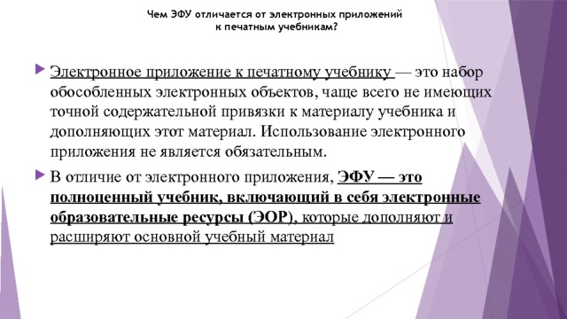 Чем ЭФУ отличается от электронных приложений  к печатным учебникам?   Электронное приложение к печатному учебнику — это набор обособленных электронных объектов, чаще всего не имеющих точной содержательной привязки к материалу учебника и дополняющих этот материал. Использование электронного приложения не является обязательным. В отличие от электронного приложения, ЭФУ — это полноценный учебник, включающий в себя электронные образовательные ресурсы (ЭОР ), которые дополняют и расширяют основной учебный материал 