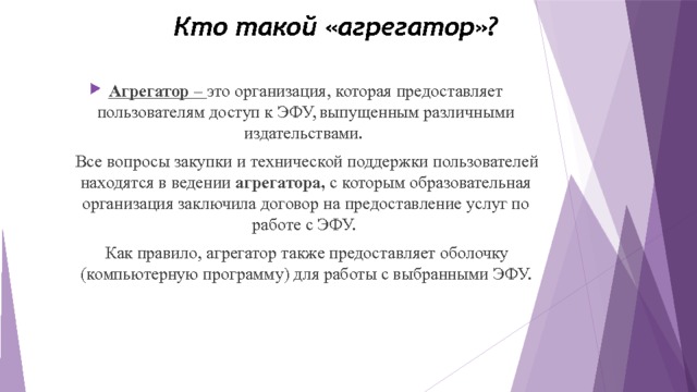 Кто такой «агрегатор»? Агрегатор – это организация, которая предоставляет пользователям доступ к ЭФУ, выпущенным различными издательствами.  Все вопросы закупки и технической поддержки пользователей находятся в ведении агрегатора, с которым образовательная организация заключила договор на предоставление услуг по работе с ЭФУ.  Как правило, агрегатор также предоставляет оболочку (компьютерную программу) для работы с выбранными ЭФУ.  