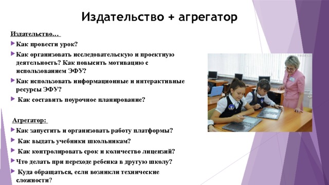 Издательство + агрегатор Издательство… Как провести урок? Как организовать исследовательскую и проектную деятельность? Как повысить мотивацию с использованием ЭФУ? Как использовать информационные и интерактивные ресурсы ЭФУ?  Как составить поурочное планирование?   Агрегатор: Как запустить и организовать работу платформы?  Как выдать учебники школьникам?  Как контролировать срок и количество лицензий? Что делать при переходе ребенка в другую школу?  Куда обращаться, если возникли технические сложности ? 