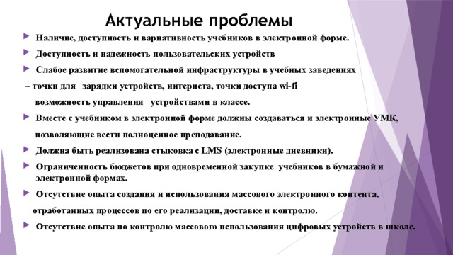 Актуальные проблемы Наличие, доступность и вариативность учебников в электронной форме. Доступность и надежность пользовательских устройств Слабое развитие вспомогательной инфраструктуры в учебных заведениях – точки для зарядки устройств, интернета, точки доступа wi-fi  возможность управления устройствами в классе. Вместе с учебником в электронной форме должны создаваться и электронные УМК,  позволяющие вести полноценное преподавание. Должна быть реализована стыковка с LMS (электронные дневники). Ограниченность бюджетов при одновременной закупке учебников в бумажной и электронной формах. Отсутствие опыта создания и использования массового электронного контента,  отработанных процессов по его реализации, доставке и контролю. Отсутствие опыта по контролю массового использования цифровых устройств в школе. 