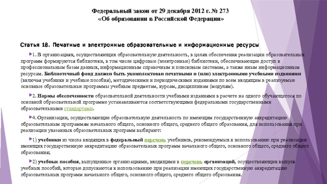 Федеральный закон от 29 декабря 2012 г. № 273  «Об образовании в Российской Федерации»   Статья 18. Печатные и электронные образовательные и информационные ресурсы 1. В организациях, осуществляющих образовательную деятельность, в целях обеспечения реализации образовательных программ формируются библиотеки, в том числе цифровые (электронные) библиотеки, обеспечивающие доступ к профессиональным базам данных, информационным справочным и поисковым системам, а также иным информационным ресурсам. Библиотечный фонд должен быть укомплектован печатными и (или) электронными учебными изданиями (включая учебники и учебные пособия), методическими и периодическими изданиями по всем входящим в реализуемые основные образовательные программы учебным предметам, курсам, дисциплинам (модулям). 2. Нормы обеспеченности образовательной деятельности учебными изданиями в расчете на одного обучающегося по основной образовательной программе устанавливаются соответствующими федеральными государственными образовательными стандартами . 4. Организации, осуществляющие образовательную деятельность по имеющим государственную аккредитацию образовательным программам начального общего, основного общего, среднего общего образования, для использования при реализации указанных образовательных программ выбирают: 1) учебники из числа входящих в федеральный перечень  учебников, рекомендуемых к использованию при реализации имеющих государственную аккредитацию образовательных программ начального общего, основного общего, среднего общего образования; 2) учебные пособия , выпущенные организациями, входящими в перечень организаций, осуществляющих выпуск учебных пособий, которые допускаются к использованию при реализации имеющих государственную аккредитацию образовательных программ начального общего, основного общего, среднего общего образования. 