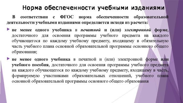 Норма обеспеченности учебными изданиями   В соответствии с ФГОС норма обеспеченности образовательной деятельности учебными изданиями определяется исходя из расчета: не менее одного учебника в печатной  и (или) электронной форме , достаточного для освоения программы учебного предмета на каждого обучающегося по каждому учебному предмету, входящему в обязательную часть учебного плана основной образовательной программы основного общего образования; не менее одного учебника в печатной и (или) электронной форме или учебного пособия , достаточного для освоения программы учебного предмета на каждого обучающегося по каждому учебному предмету, входящему в часть, формируемую участниками образовательных отношений, учебного плана основной образовательной программы основного общего образования 