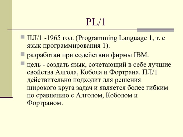 PL/1 ПЛ/1 -1965 год. (Program­ming Language 1, т. е язык программирования 1). разработан при содействии фирмы IBM. цель - создать язык, сочетающий в себе лучшие свойства Алгола, Кобола и Фортрана. ПЛ/1 действительно подходит для решения широкого круга задач и является более гибким по сравнению с Алголом, Коболом и Фортраном.  