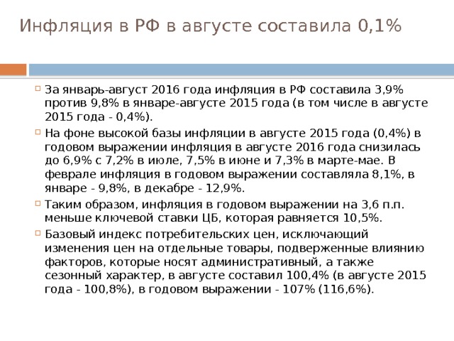 Инфляция в РФ в августе составила 0,1%   За январь-август 2016 года инфляция в РФ составила 3,9% против 9,8% в январе-августе 2015 года (в том числе в августе 2015 года - 0,4%). На фоне высокой базы инфляции в августе 2015 года (0,4%) в годовом выражении инфляция в августе 2016 года снизилась до 6,9% с 7,2% в июле, 7,5% в июне и 7,3% в марте-мае. В феврале инфляция в годовом выражении составляла 8,1%, в январе - 9,8%, в декабре - 12,9%. Таким образом, инфляция в годовом выражении на 3,6 п.п. меньше ключевой ставки ЦБ, которая равняется 10,5%. Базовый индекс потребительских цен, исключающий изменения цен на отдельные товары, подверженные влиянию факторов, которые носят административный, а также сезонный характер, в августе составил 100,4% (в августе 2015 года - 100,8%), в годовом выражении - 107% (116,6%). 