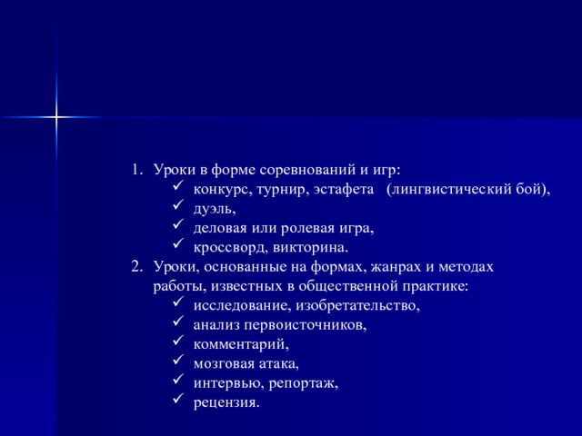 Уроки в форме соревнований и игр: конкурс, турнир, эстафета   (лингвистический бой), дуэль, деловая или ролевая игра, кроссворд, викторина. конкурс, турнир, эстафета   (лингвистический бой), дуэль, деловая или ролевая игра, кроссворд, викторина. Уроки, основанные на формах, жанрах и методах работы, известных в общественной практике: исследование, изобретательство, анализ первоисточников, комментарий, мозговая атака, интервью, репортаж, рецензия. исследование, изобретательство, анализ первоисточников, комментарий, мозговая атака, интервью, репортаж, рецензия. 