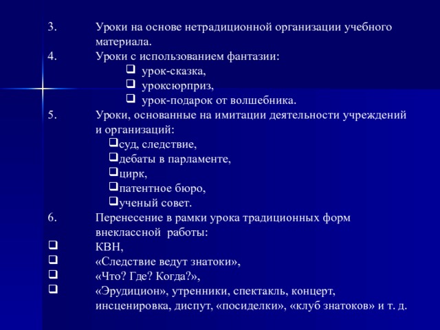 Уроки на основе нетрадиционной организации учебного материала. Уроки с использованием фантазии: урок-сказка, урок­сюрприз, урок-подарок от волшебника. урок-сказка, урок­сюрприз, урок-подарок от волшебника. урок-сказка, урок­сюрприз, урок-подарок от волшебника. Уроки, основанные на имитации деятельности учреждений и организаций: суд, следствие, дебаты в парламенте, цирк, патентное бюро, ученый совет. суд, следствие, дебаты в парламенте, цирк, патентное бюро, ученый совет. Перенесение в рамки урока традиционных форм внеклассной  работы: КВН, «Следствие ведут знатоки», «Что? Где? Ко­гда?», «Эрудицион», утренники, спектакль, концерт, инсценировка, диспут, «посиделки», «клуб знатоков» и т. д. 