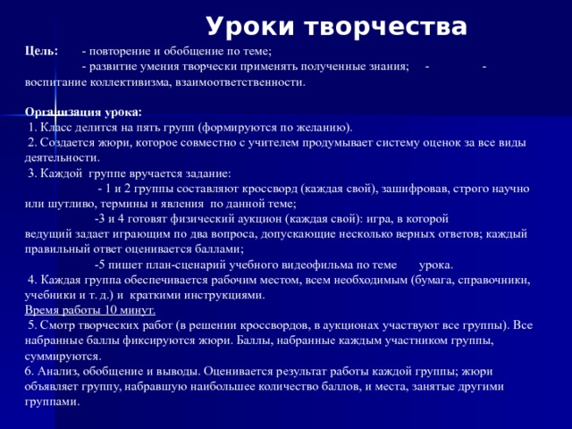 Уроки творчества  Цель:   - повторение и обобщение по теме;  - развитие умения творчески применять полученные знания;  -  - воспитание коллективизма, взаимоответственности.    Организация урока:   1. Класс делится на пять групп (формируются по желанию).   2. Создается жюри, которое совместно с учителем продумывает систему оценок за все виды деятельности.   3.  Каждой  группе вручается задание:          - 1 и 2 группы составляют кроссворд (каждая свой), зашифровав, строго научно или шутливо, термины и явления  по данной теме;   -3 и 4 готовят физический аукцион (каждая свой): игра, в которой ведущий задает играющим по два вопроса, допускающие несколько верных ответов; каждый правильный ответ оценивается баллами;          -5 пишет план-сценарий учебного видеофильма по теме       урока.   4. Каждая группа обеспечивается рабочим местом, всем необходимым (бумага, справочники, учебники и т. д.) и  краткими инструкциями. Время работы 10 минут.   5. Смотр творческих работ (в решении кроссвордов, в аукционах участвуют все группы). Все набранные баллы фиксируются жюри. Баллы, набранные каждым участником группы, суммируют­ся. 6. Анализ, обобщение и выводы. Оценивается результат работы каждой группы; жюри объявляет группу, набравшую наиболь­шее количество баллов, и места, занятые другими группами. 