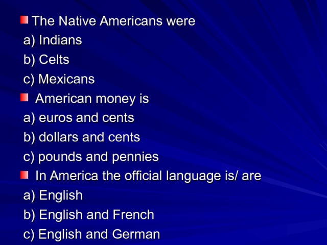 The Native Americans were  a) Indians  b) Celts  c) Mexicans  American money is  a) euros and cents  b) dollars and cents  c) pounds and pennies  In America the official language is/ are  a) English  b) English and French  c) English and German 