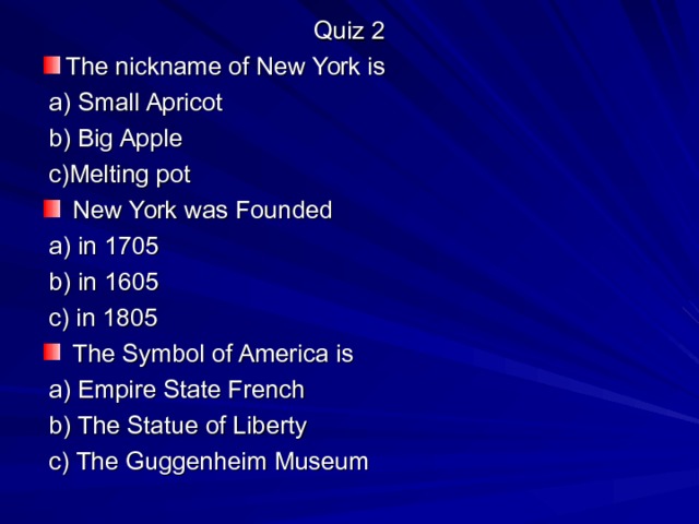 Quiz 2 The nickname of New York is  a) Small Apricot  b) Big Apple  c)Melting pot  New York was Founded  a) in 1705  b) in 1605  c) in 1805  The Symbol of America is  a) Empire State French  b) The Statue of Liberty  c) The Guggenheim Museum 