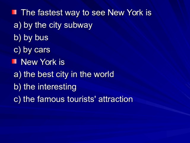  The fastest way to see New York is  a) by the city subway  b) by bus  c) by cars  New York is  a) the best city in the world  b) the interesting  c) the famous tourists' attraction 