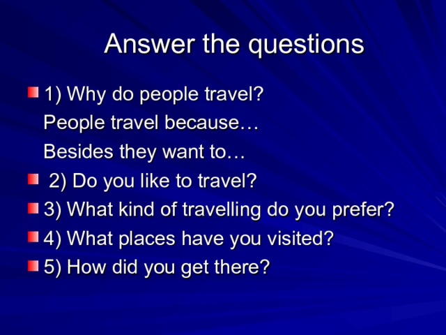  Answer the questions 1) Why do people travel?  People travel because…  Besides they want to…  2) Do you like to travel? 3) What kind of travelling do you prefer? 4) What places have you visited? 5) How did you get there? 