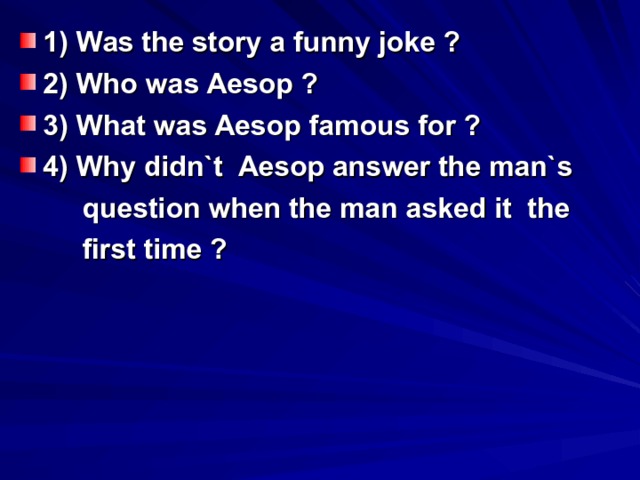 1) Was the story a funny joke ? 2) Who was Aesop ? 3) What was Aesop famous for ? 4) Why didn`t Aesop answer the man`s  question when the man asked it the  first time ? 