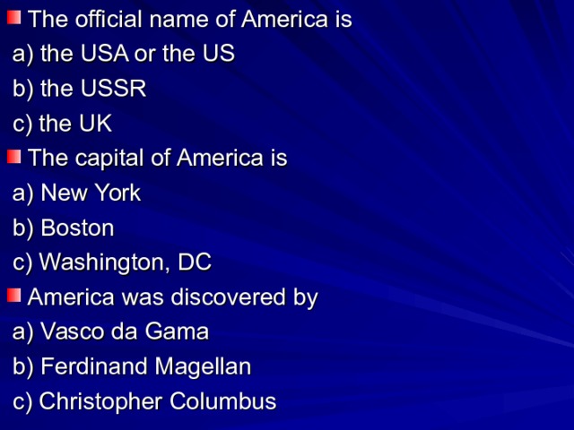 The official name of America is  a) the USA or the US  b) the USSR  c) the UK The capital of America is  a) New York  b) Boston  c) Washington, DC America was discovered by  a) Vasco da Gama  b) Ferdinand Magellan  c) Christopher Columbus o  