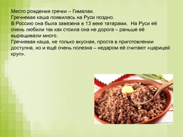      Место рождения гречки – Гималаи.  Гречневая каша появилась на Руси поздно.  В Россию она была завезена в 13 веке татарами. На Руси её очень любили так как стоила она не дорога – раньше её выращивали много.  Гречневая каша, не только вкусная, проста в приготовлении доступна, но и ещё очень полезна – недаром её считают «царицей круп». 