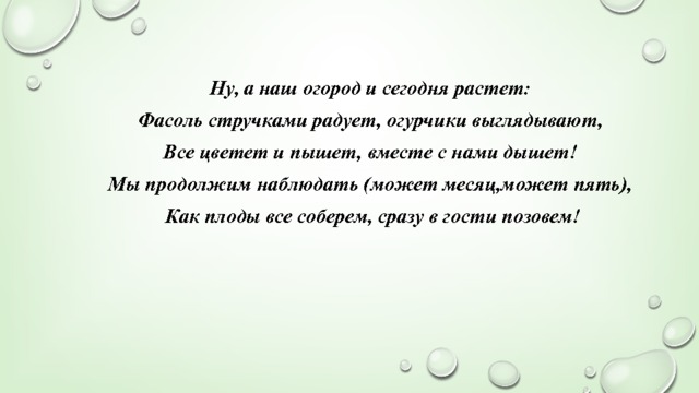 Ну, а наш огород и сегодня растет: Фасоль стручками радует, огурчики выглядывают, Все цветет и пышет, вместе с нами дышет! Мы продолжим наблюдать (может месяц,может пять),  Как плоды все соберем, сразу в гости позовем! 