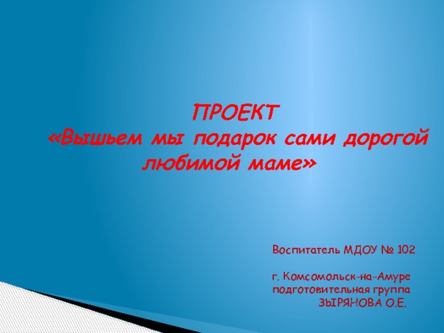 ПРОЕКТ   «Вышьем мы подарок сами дорогой любимой маме»   Воспитатель МДОУ № 102 г. Комсомольск-на-Амуре подготовительная группа  ЗЫРЯНОВА О.Е. 