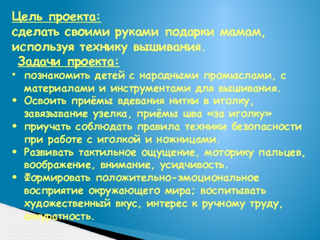 Цель проекта:   сделать своими руками подарки мамам, используя технику вышивания.   Задачи проекта: познакомить детей с народными промыслами, с материалами и инструментами для вышивания. Освоить приёмы вдевания нитки в иголку, завязывание узелка, приёмы шва «за иголку» приучать соблюдать правила техники безопасности при работе с иголкой и ножницами. Развивать тактильное ощущение, моторику пальцев, воображение, внимание, усидчивость. Формировать положительно-эмоциональное восприятие окружающего мира; воспитывать художественный вкус, интерес к ручному труду, аккуратность. 