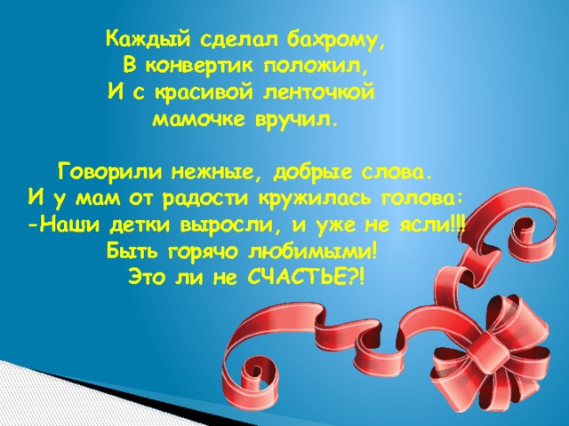 Каждый сделал бахрому, В конвертик положил, И с красивой ленточкой мамочке вручил.  Говорили нежные, добрые слова. И у мам от радости кружилась голова: -Наши детки выросли, и уже не ясли!!! Быть горячо любимыми! Это ли не СЧАСТЬЕ?! 