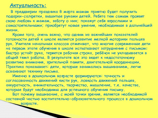 Актуальность:   В преддверии праздника 8 марта мамам приятно будет получить подарки-салфетки, вышитые руками детей. Ребята тем самым проявят свою любовь к мамам, заботу о них; покажут себя взрослыми и самостоятельными; приобретут новые умения, необходимые в дальнейшей жизни.  Кроме того, очень важно, что одним из важнейших показателей готовности детей к школе является развитие мелкой моторики пальцев рук. Учителя начальных классов отмечают, что многие современные дети на первом этапе обучения в школе испытывают затруднения с письмом: быстро устаёт рука, теряется рабочая строка, ребёнок не укладывается в общий темп работы. В результате все это ведет к недостаточному развитию внимания, зрительной памяти, двигательной координации. Практика показывает: дети, которые занимались вышиванием, легче осваивают технику письма.  Именно в дошкольном возрасте формируются: точность и согласованность движений кисти рук, ловкость движений пальцев, аккуратность, внимательность, творчество, мышление, т.е. качества, которые будут необходимы для успешного обучения письму.  Вот почему вышивание, с моей точки зрения, является необходимой составной частью воспитательно-образовательного процесса в дошкольном  возрасте. 