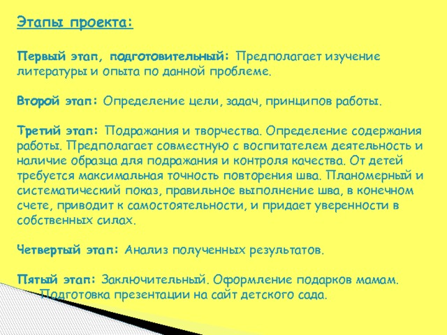 Этапы проекта:  Первый этап, подготовительный: Предполагает изучение литературы и опыта по данной проблеме. Второй этап: Определение цели, задач, принципов работы. Третий этап: Подражания и творчества. Определение содержания работы. Предполагает совместную с воспитателем деятельность и наличие образца для подражания и контроля качества. От детей требуется максимальная точность повторения шва. Планомерный и систематический показ, правильное выполнение шва, в конечном счете, приводит к самостоятельности, и придает уверенности в собственных силах.  Четвертый этап: Анализ полученных результатов.  Пятый этап: Заключительный. Оформление подарков мамам.  Подготовка презентации на сайт детского сада. 